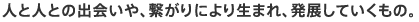 人と人との出会いや、繋がりにより生まれ、発展していくもの。
