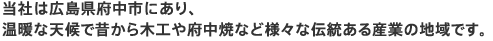 当社は広島県府中市にあり、温暖な天候で昔から木工や府中焼など様々な伝統ある産業の地域です。